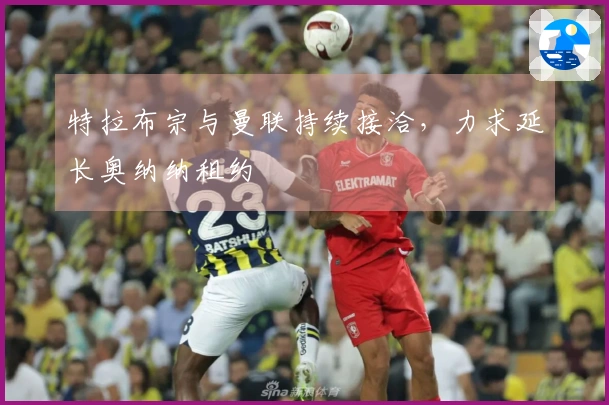 特拉布宗与曼联持续接洽，力求延长奥纳纳租约