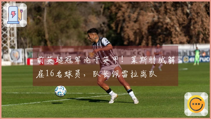 前英超冠军沦于英甲！莱斯特城解雇16名球员，队长佩雷拉离队